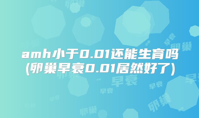 amh小于0.01还能生育吗(卵巢早衰0.01居然好了)