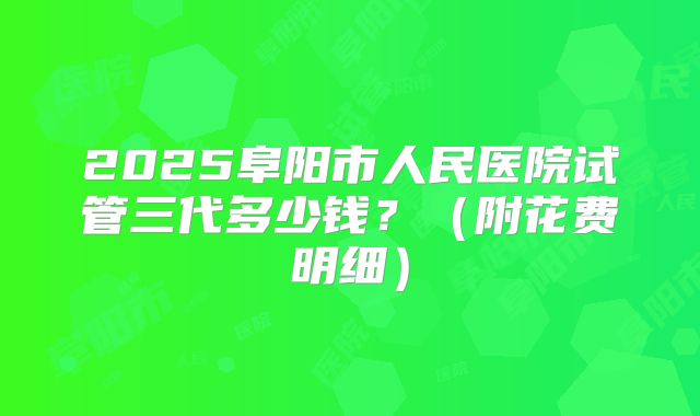 2025阜阳市人民医院试管三代多少钱？（附花费明细）