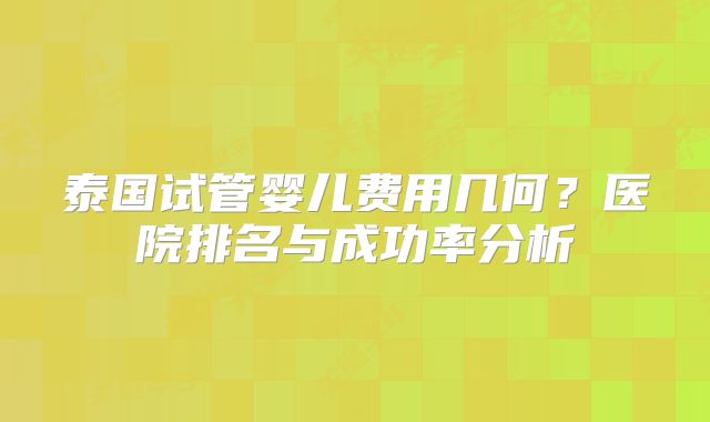 泰国试管婴儿费用几何？医院排名与成功率分析