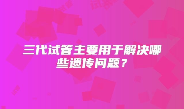 三代试管主要用于解决哪些遗传问题？