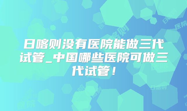 日喀则没有医院能做三代试管_中国哪些医院可做三代试管!