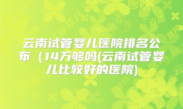 云南试管婴儿医院排名公布（14万够吗(云南试管婴儿比较好的医院)
