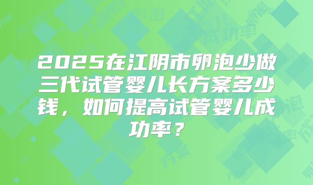 2025在江阴市卵泡少做三代试管婴儿长方案多少钱，如何提高试管婴儿成功率？
