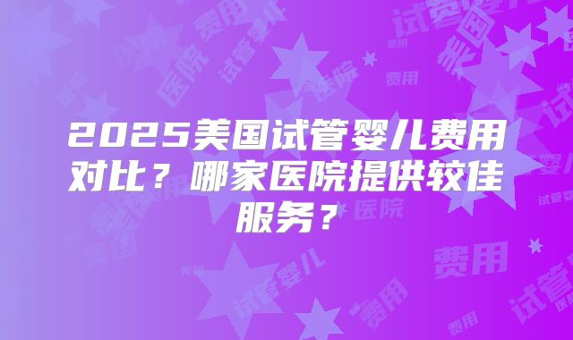 2025美国试管婴儿费用对比？哪家医院提供较佳服务？