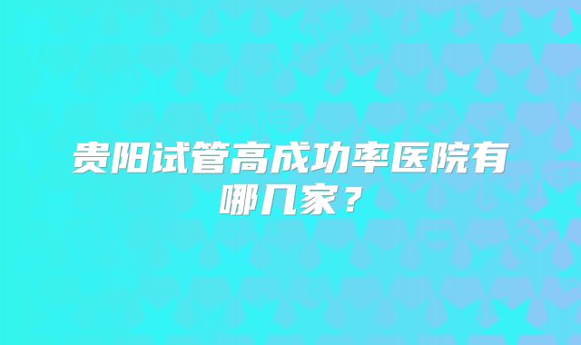 贵阳试管高成功率医院有哪几家？