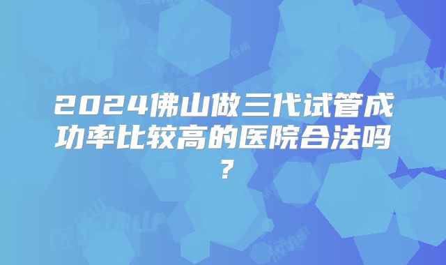 2024佛山做三代试管成功率比较高的医院合法吗？