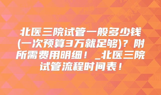 北医三院试管一般多少钱(一次预算3万就足够)?附所需费用明细!_北医三院试管流程时间表!