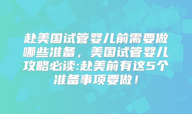 赴美国试管婴儿前需要做哪些准备，美国试管婴儿攻略必读:赴美前有这5个准备事项要做！