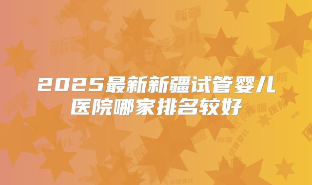 2025最新新疆试管婴儿医院哪家排名较好