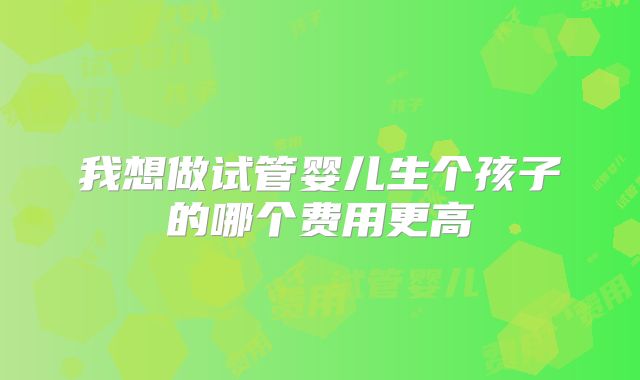 我想做试管婴儿生个孩子的哪个费用更高