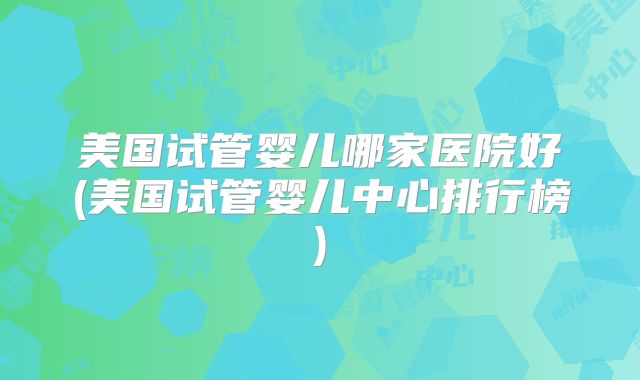美国试管婴儿哪家医院好(美国试管婴儿中心排行榜)