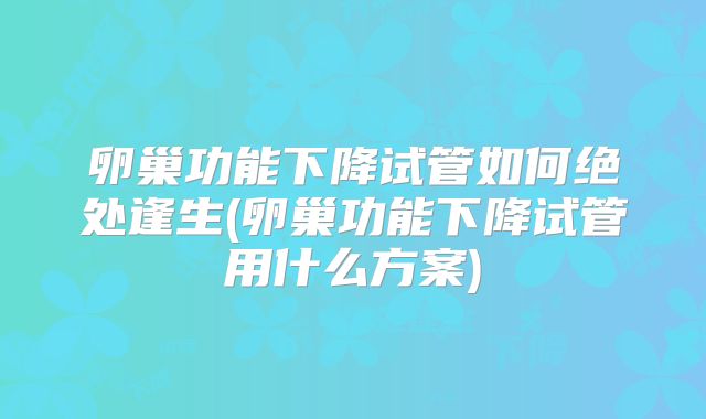 卵巢功能下降试管如何绝处逢生(卵巢功能下降试管用什么方案)