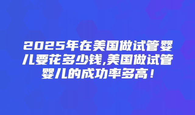 2025年在美国做试管婴儿要花多少钱,美国做试管婴儿的成功率多高！