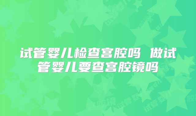 试管婴儿检查宫腔吗 做试管婴儿要查宫腔镜吗