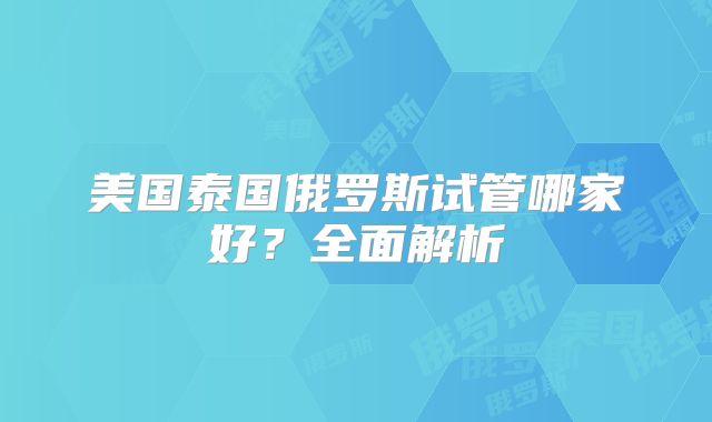 美国泰国俄罗斯试管哪家好？全面解析