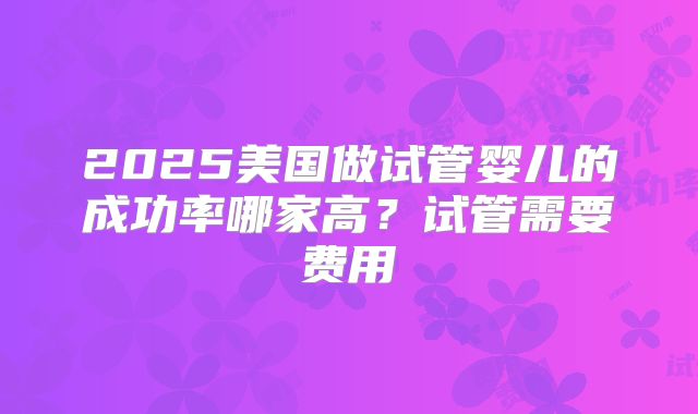 2025美国做试管婴儿的成功率哪家高？试管需要费用