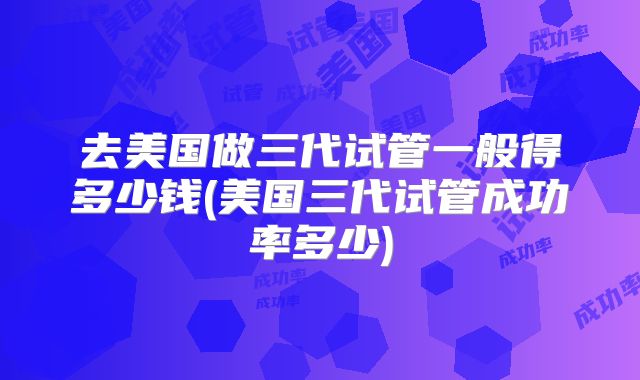 去美国做三代试管一般得多少钱(美国三代试管成功率多少)