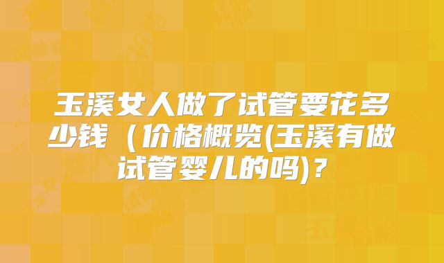 玉溪女人做了试管要花多少钱(价格概览(玉溪有做试管婴儿的吗)?