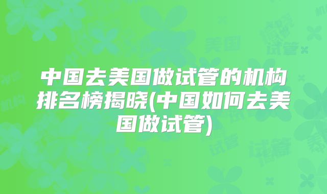 中国去美国做试管的机构排名榜揭晓(中国如何去美国做试管)