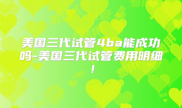 美国三代试管4ba能成功吗-美国三代试管费用明细!