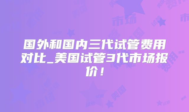 国外和国内三代试管费用对比_美国试管3代市场报价！