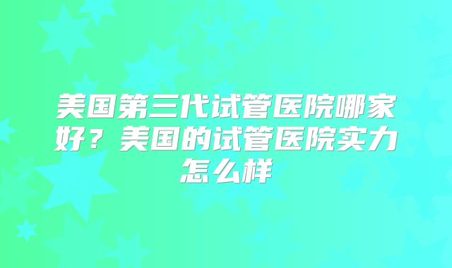 美国第三代试管医院哪家好？美国的试管医院实力怎么样