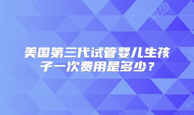 美国第三代试管婴儿生孩子一次费用是多少?