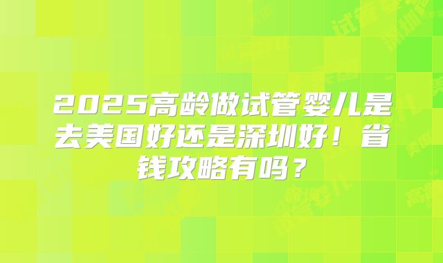 2025高龄做试管婴儿是去美国好还是深圳好!省钱攻略有吗?