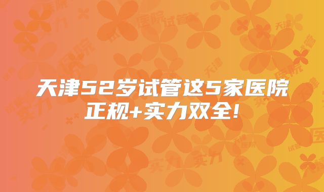 天津52岁试管这5家医院正规+实力双全!