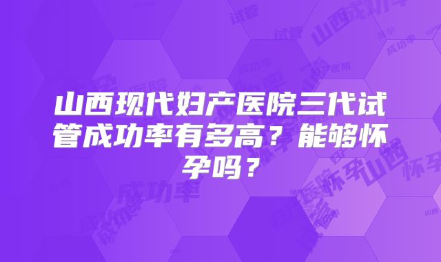 山西现代妇产医院三代试管成功率有多高？能够怀孕吗？