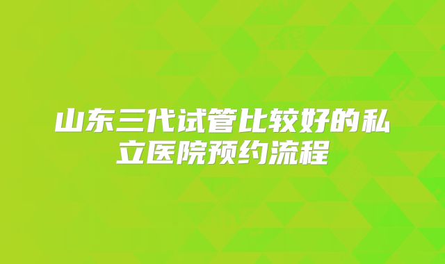 山东三代试管比较好的私立医院预约流程