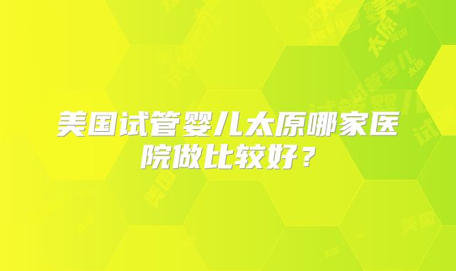 美国试管婴儿太原哪家医院做比较好？