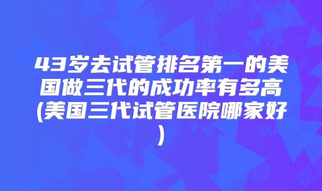 43岁去试管排名第一的美国做三代的成功率有多高(美国三代试管医院哪家好)