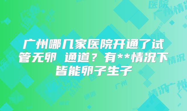 广州哪几家医院开通了试管无卵�通道？有**情况下皆能卵子生子