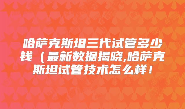 哈萨克斯坦三代试管多少钱（最新数据揭晓,哈萨克斯坦试管技术怎么样！