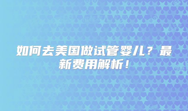 如何去美国做试管婴儿？最新费用解析！