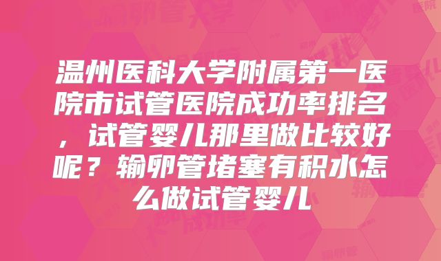温州医科大学附属第一医院市试管医院成功率排名，试管婴儿那里做比较好呢？输卵管堵塞有积水怎么做试管婴儿