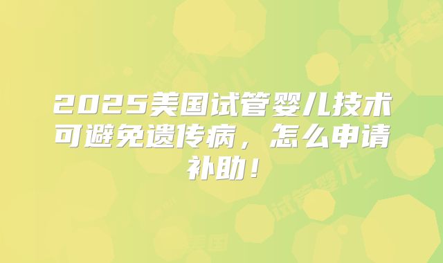 2025美国试管婴儿技术可避免遗传病,怎么申请补助!