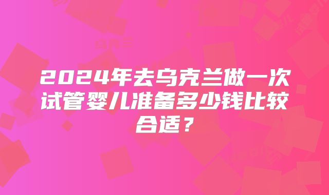 2024年去乌克兰做一次试管婴儿准备多少钱比较合适？