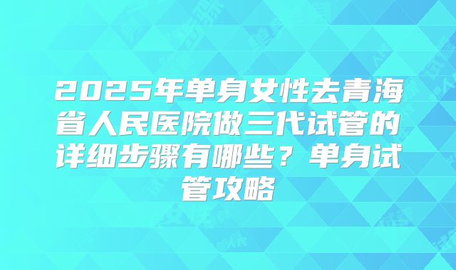 2025年单身女性去青海省人民医院做三代试管的详细步骤有哪些？单身试管攻略