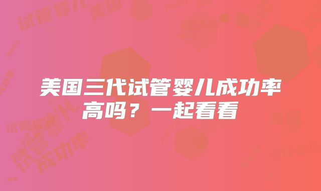 美国三代试管婴儿成功率高吗？一起看看