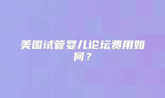 美国试管婴儿论坛费用如何？
