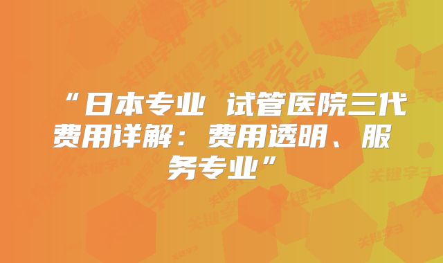 “日本专业 试管医院三代费用详解:费用透明、服务专业”