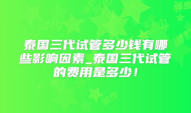 泰国三代试管多少钱有哪些影响因素_泰国三代试管的费用是多少！