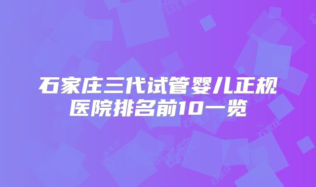 石家庄三代试管婴儿正规医院排名前10一览