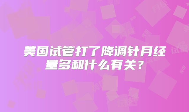美国试管打了降调针月经量多和什么有关？