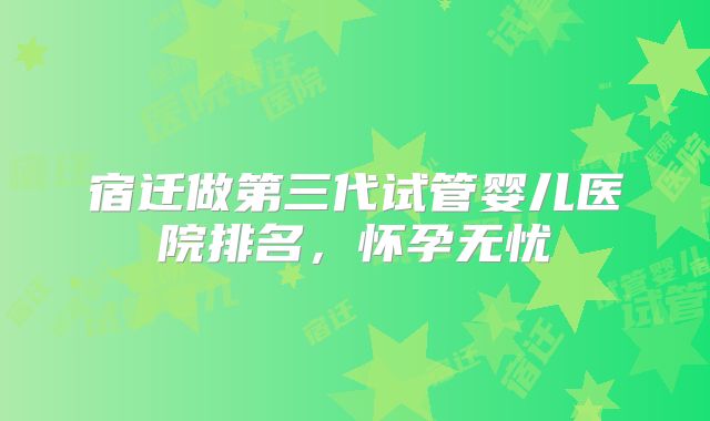 宿迁做第三代试管婴儿医院排名,怀孕无忧