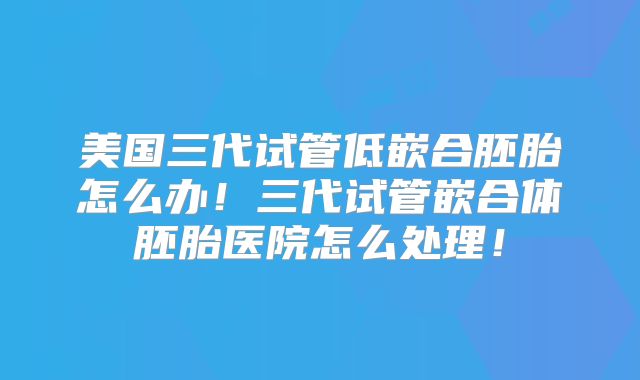 美国三代试管低嵌合胚胎怎么办！三代试管嵌合体胚胎医院怎么处理！