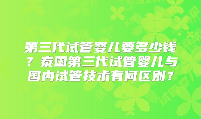 第三代试管婴儿要多少钱？泰国第三代试管婴儿与国内试管技术有何区别？