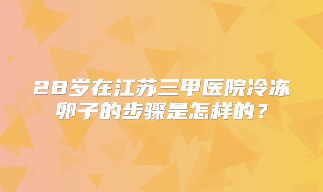 28岁在江苏三甲医院冷冻卵子的步骤是怎样的？